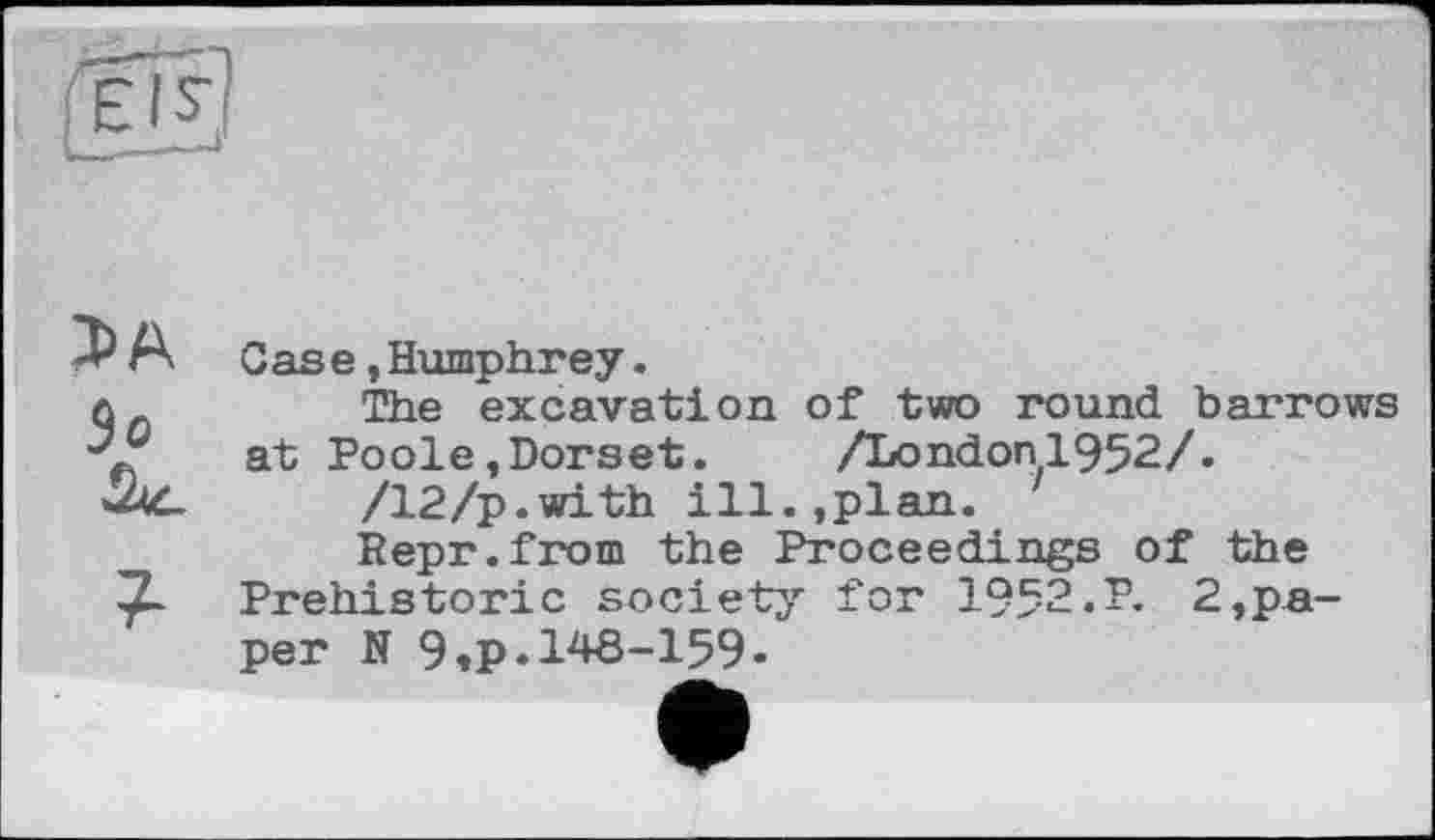 ﻿JA Зо
7-
Case,Humphrey.
The excavation of two round barrows at Poole»Dorset. /London1952/.
/12/p.with ill.,plan.
Repr.from the Proceedings of the Prehistoric society for 1952.P. 2,paper N 9,p.148-159•